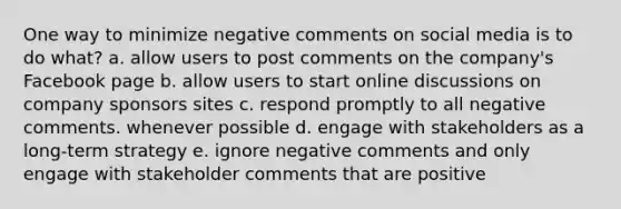 One way to minimize negative comments on social media is to do what? a. allow users to post comments on the company's Facebook page b. allow users to start online discussions on company sponsors sites c. respond promptly to all negative comments. whenever possible d. engage with stakeholders as a long-term strategy e. ignore negative comments and only engage with stakeholder comments that are positive