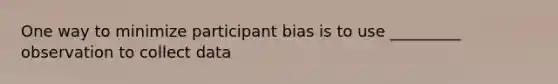 One way to minimize participant bias is to use _________ observation to collect data