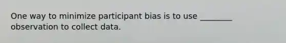 One way to minimize participant bias is to use ________ observation to collect data.