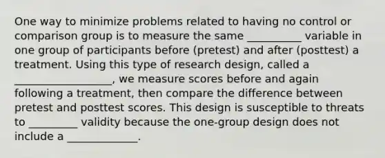 One way to minimize problems related to having no control or comparison group is to measure the same __________ variable in one group of participants before (pretest) and after (posttest) a treatment. Using this type of research design, called a __________________, we measure scores before and again following a treatment, then compare the difference between pretest and posttest scores. This design is susceptible to threats to _________ validity because the one-group design does not include a _____________.