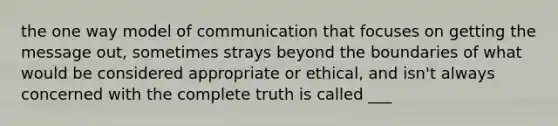 the one way model of communication that focuses on getting the message out, sometimes strays beyond the boundaries of what would be considered appropriate or ethical, and isn't always concerned with the complete truth is called ___