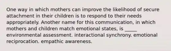 One way in which mothers can improve the likelihood of secure attachment in their children is to respond to their needs appropriately. Another name for this communication, in which mothers and children match emotional states, is _____ environmental assessment. interactional synchrony. emotional reciprocation. empathic awareness.