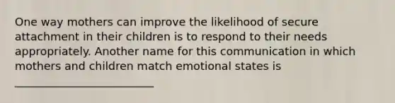 One way mothers can improve the likelihood of secure attachment in their children is to respond to their needs appropriately. Another name for this communication in which mothers and children match emotional states is _________________________