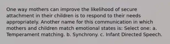 One way mothers can improve the likelihood of secure attachment in their children is to respond to their needs appropriately. Another name for this communication in which mothers and children match emotional states is: Select one: a. Temperament matching. b. Synchrony. c. Infant Directed Speech.