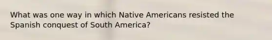 What was one way in which Native Americans resisted the Spanish conquest of South America?