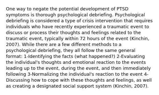 One way to negate the potential development of PTSD symptoms is thorough psychological debriefing. Psychological debriefing is considered a type of crisis intervention that requires individuals who have recently experienced a traumatic event to discuss or process their thoughts and feelings related to the traumatic event, typically within 72 hours of the event (Kinchin, 2007). While there are a few different methods to a psychological debriefing, they all follow the same general format: 1-Identifying the facts (what happened?) 2-Evaluating the individual's thoughts and emotional reaction to the events leading up to the event, during the event, and then immediately following 3-Normalizing the individual's reaction to the event 4-Discussing how to cope with these thoughts and feelings, as well as creating a designated social support system (Kinchin, 2007).