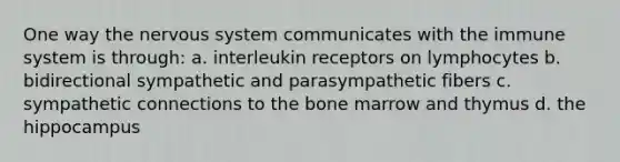 One way the nervous system communicates with the immune system is through: a. interleukin receptors on lymphocytes b. bidirectional sympathetic and parasympathetic fibers c. sympathetic connections to the bone marrow and thymus d. the hippocampus