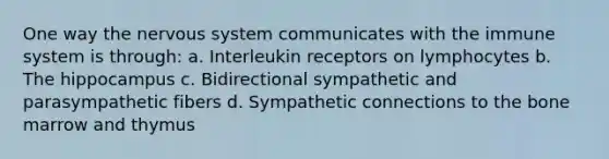 One way the nervous system communicates with the immune system is through: a. Interleukin receptors on lymphocytes b. The hippocampus c. Bidirectional sympathetic and parasympathetic fibers d. Sympathetic connections to the bone marrow and thymus