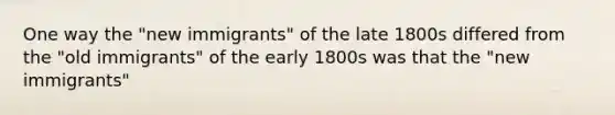 One way the "new immigrants" of the late 1800s differed from the "old immigrants" of the early 1800s was that the "new immigrants"