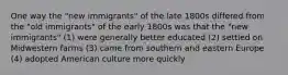 One way the "new immigrants" of the late 1800s differed from the "old immigrants" of the early 1800s was that the "new immigrants" (1) were generally better educated (2) settled on Midwestern farms (3) came from southern and eastern Europe (4) adopted American culture more quickly