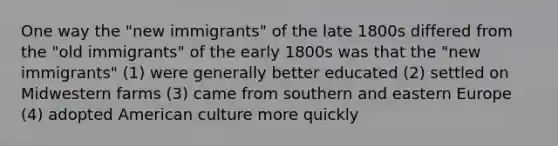 One way the "new immigrants" of the late 1800s differed from the "old immigrants" of the early 1800s was that the "new immigrants" (1) were generally better educated (2) settled on Midwestern farms (3) came from southern and eastern Europe (4) adopted American culture more quickly