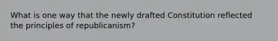 What is one way that the newly drafted Constitution reflected the principles of republicanism?