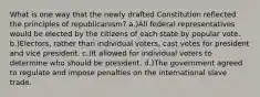 What is one way that the newly drafted Constitution reflected the principles of republicanism? a.)All federal representatives would be elected by the citizens of each state by popular vote. b.)Electors, rather than individual voters, cast votes for president and vice president. c.)It allowed for individual voters to determine who should be president. d.)The government agreed to regulate and impose penalties on the international slave trade.