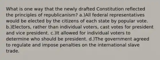 What is one way that the newly drafted Constitution reflected the principles of republicanism? a.)All federal representatives would be elected by the citizens of each state by popular vote. b.)Electors, rather than individual voters, cast votes for president and vice president. c.)It allowed for individual voters to determine who should be president. d.)The government agreed to regulate and impose penalties on the international slave trade.