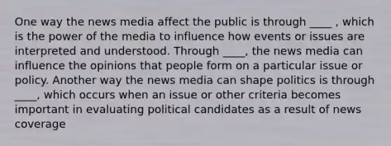 One way the news media affect the public is through ____ , which is the power of the media to influence how events or issues are interpreted and understood. Through ____, the news media can influence the opinions that people form on a particular issue or policy. Another way the news media can shape politics is through ____, which occurs when an issue or other criteria becomes important in evaluating political candidates as a result of news coverage