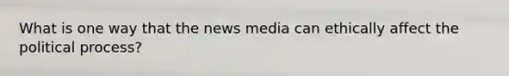 What is one way that the news media can ethically affect the political process?