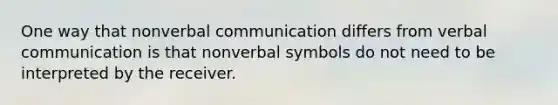 One way that nonverbal communication differs from verbal communication is that nonverbal symbols do not need to be interpreted by the receiver.