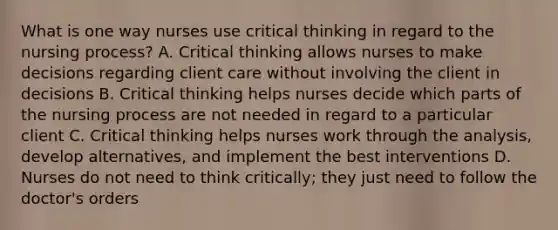 What is one way nurses use critical thinking in regard to the nursing process? A. Critical thinking allows nurses to make decisions regarding client care without involving the client in decisions B. Critical thinking helps nurses decide which parts of the nursing process are not needed in regard to a particular client C. Critical thinking helps nurses work through the analysis, develop alternatives, and implement the best interventions D. Nurses do not need to think critically; they just need to follow the doctor's orders