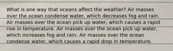 What is one way that oceans affect the weather? <a href='https://www.questionai.com/knowledge/kxxue2ni5z-air-masses' class='anchor-knowledge'>air masses</a> over the ocean condense water, which decreases fog and rain. Air masses over the ocean pick up water, which causes a rapid rise in temperature. Air masses over the ocean pick up water, which increases fog and rain. Air masses over the ocean condense water, which causes a rapid drop in temperature.