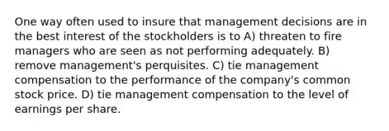 One way often used to insure that management decisions are in the best interest of the stockholders is to A) threaten to fire managers who are seen as not performing adequately. B) remove management's perquisites. C) tie management compensation to the performance of the company's common stock price. D) tie management compensation to the level of earnings per share.