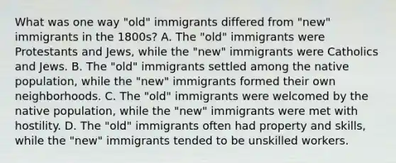 What was one way "old" immigrants differed from "new" immigrants in the 1800s? A. The "old" immigrants were Protestants and Jews, while the "new" immigrants were Catholics and Jews. B. The "old" immigrants settled among the native population, while the "new" immigrants formed their own neighborhoods. C. The "old" immigrants were welcomed by the native population, while the "new" immigrants were met with hostility. D. The "old" immigrants often had property and skills, while the "new" immigrants tended to be unskilled workers.