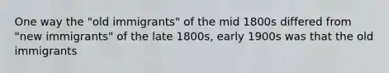 One way the "old immigrants" of the mid 1800s differed from "new immigrants" of the late 1800s, early 1900s was that the old immigrants