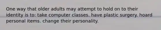 One way that older adults may attempt to hold on to their identity is to: take computer classes. have plastic surgery. hoard personal items. change their personality.