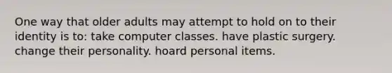 One way that older adults may attempt to hold on to their identity is to: take computer classes. have plastic surgery. change their personality. hoard personal items.