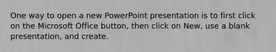 One way to open a new PowerPoint presentation is to first click on the Microsoft Office button, then click on New, use a blank presentation, and create.