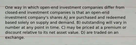 One way in which open-end investment companies differ from closed-end investment companies is that an open-end investment company's shares A) are purchased and redeemed based solely on supply and demand. B) outstanding will vary in number at any point in time. C) may be priced at a premium or discount relative to its net asset value. D) are traded on an exchange.