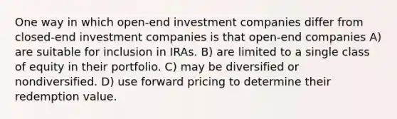 One way in which open-end investment companies differ from closed-end investment companies is that open-end companies A) are suitable for inclusion in IRAs. B) are limited to a single class of equity in their portfolio. C) may be diversified or nondiversified. D) use forward pricing to determine their redemption value.