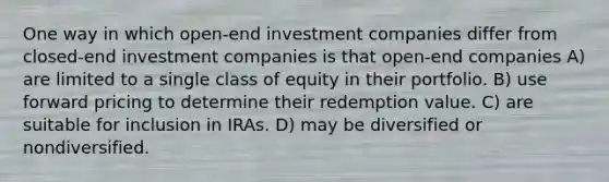 One way in which open-end investment companies differ from closed-end investment companies is that open-end companies A) are limited to a single class of equity in their portfolio. B) use forward pricing to determine their redemption value. C) are suitable for inclusion in IRAs. D) may be diversified or nondiversified.