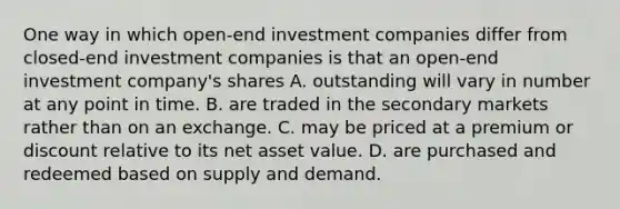 One way in which open-end investment companies differ from closed-end investment companies is that an open-end investment company's shares A. outstanding will vary in number at any point in time. B. are traded in the secondary markets rather than on an exchange. C. may be priced at a premium or discount relative to its net asset value. D. are purchased and redeemed based on supply and demand.