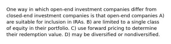 One way in which open-end investment companies differ from closed-end investment companies is that open-end companies A) are suitable for inclusion in IRAs. B) are limited to a single class of equity in their portfolio. C) use forward pricing to determine their redemption value. D) may be diversified or nondiversified.