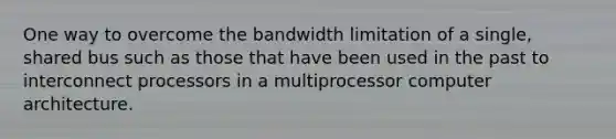 One way to overcome the bandwidth limitation of a single, shared bus such as those that have been used in the past to interconnect processors in a multiprocessor computer architecture.