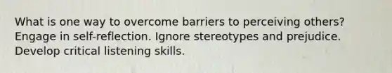 What is one way to overcome barriers to perceiving others? Engage in self-reflection. Ignore stereotypes and prejudice. Develop critical listening skills.