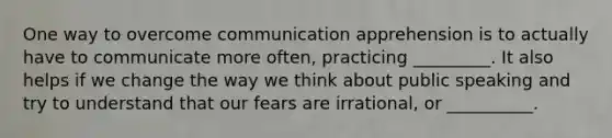 One way to overcome communication apprehension is to actually have to communicate more often, practicing _________. It also helps if we change the way we think about public speaking and try to understand that our fears are irrational, or __________.