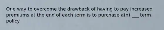 One way to overcome the drawback of having to pay increased premiums at the end of each term is to purchase a(n) ___ term policy