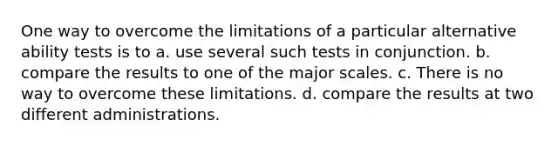 One way to overcome the limitations of a particular alternative ability tests is to a. use several such tests in conjunction. b. compare the results to one of the major scales. c. There is no way to overcome these limitations. d. compare the results at two different administrations.