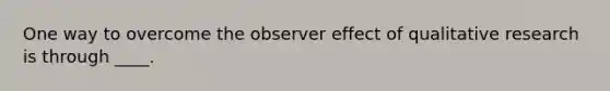 One way to overcome the observer effect of qualitative research is through ____.