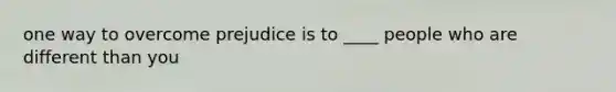 one way to overcome prejudice is to ____ people who are different than you