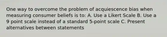 One way to overcome the problem of acquiescence bias when measuring consumer beliefs is to: A. Use a Likert Scale B. Use a 9 point scale instead of a standard 5-point scale C. Present alternatives between statements