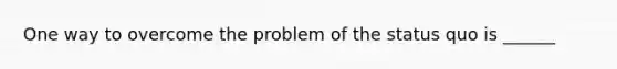 One way to overcome the problem of the status quo is ______