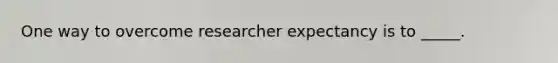 One way to overcome researcher expectancy is to _____.