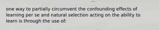 one way to partially circumvent the confounding effects of learning per se and natural selection acting on the ability to learn is through the use of: