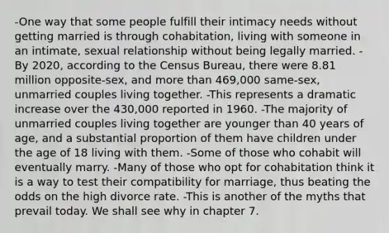 -One way that some people fulfill their intimacy needs without getting married is through cohabitation, living with someone in an intimate, sexual relationship without being legally married. -By 2020, according to the Census Bureau, there were 8.81 million opposite-sex, and more than 469,000 same-sex, unmarried couples living together. -This represents a dramatic increase over the 430,000 reported in 1960. -The majority of unmarried couples living together are younger than 40 years of age, and a substantial proportion of them have children under the age of 18 living with them. -Some of those who cohabit will eventually marry. -Many of those who opt for cohabitation think it is a way to test their compatibility for marriage, thus beating the odds on the high divorce rate. -This is another of the myths that prevail today. We shall see why in chapter 7.