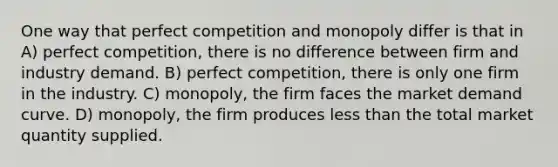 One way that perfect competition and monopoly differ is that in A) perfect competition, there is no difference between firm and industry demand. B) perfect competition, there is only one firm in the industry. C) monopoly, the firm faces the market demand curve. D) monopoly, the firm produces less than the total market quantity supplied.