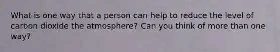 What is one way that a person can help to reduce the level of carbon dioxide the atmosphere? Can you think of more than one way?