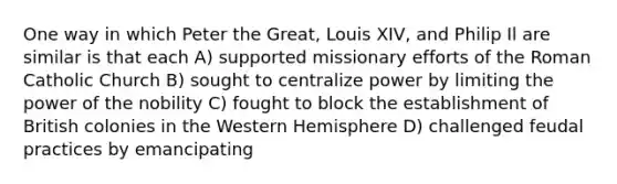 One way in which Peter the Great, Louis XIV, and Philip Il are similar is that each A) supported missionary efforts of the Roman Catholic Church B) sought to centralize power by limiting the power of the nobility C) fought to block the establishment of British colonies in the Western Hemisphere D) challenged feudal practices by emancipating