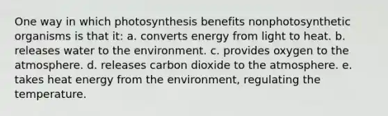 One way in which photosynthesis benefits nonphotosynthetic organisms is that it: a. converts energy from light to heat. b. releases water to the environment. c. provides oxygen to the atmosphere. d. releases carbon dioxide to the atmosphere. e. takes heat energy from the environment, regulating the temperature.